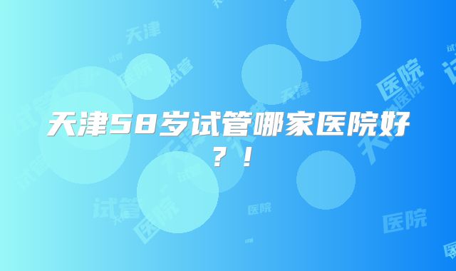 天津58岁试管哪家医院好？!