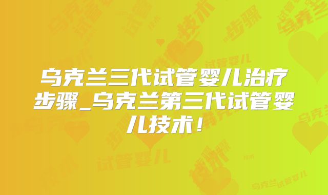 乌克兰三代试管婴儿治疗步骤_乌克兰第三代试管婴儿技术!