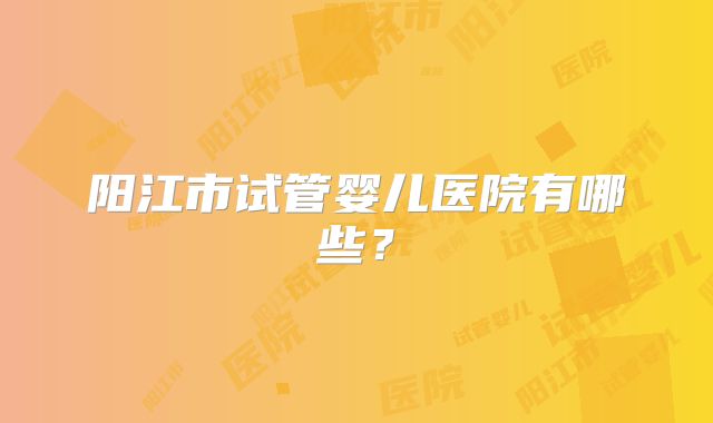 阳江市试管婴儿医院有哪些？