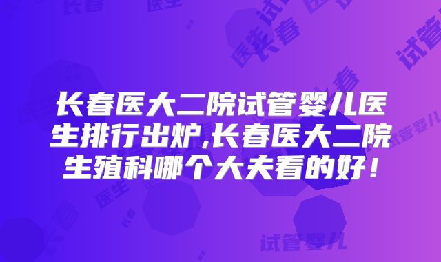 长春医大二院试管婴儿医生排行出炉,长春医大二院生殖科哪个大夫看的好!