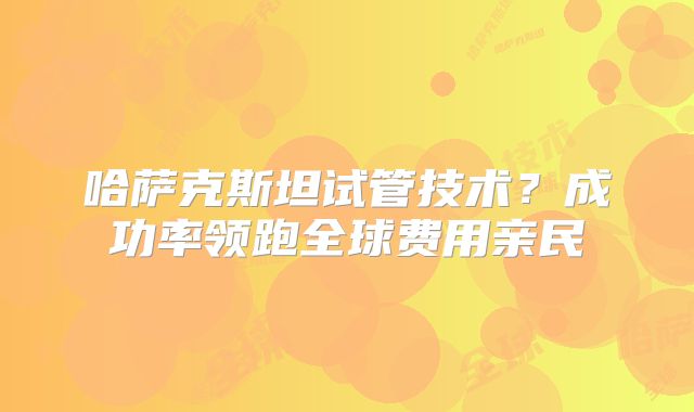 哈萨克斯坦试管技术？成功率领跑全球费用亲民