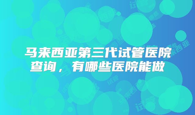 马来西亚第三代试管医院查询，有哪些医院能做
