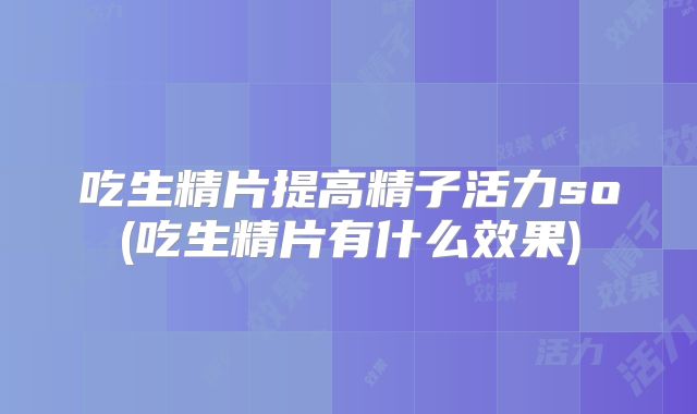 吃生精片提高精子活力so(吃生精片有什么效果)