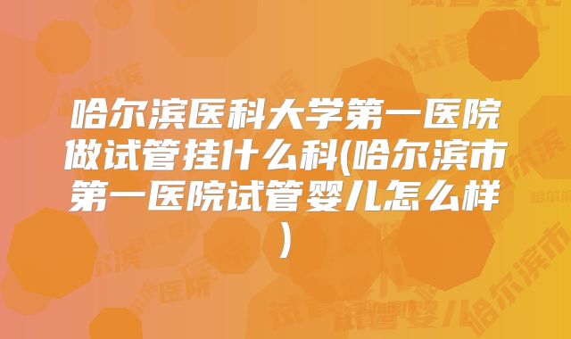 哈尔滨医科大学第一医院做试管挂什么科(哈尔滨市第一医院试管婴儿怎么样)