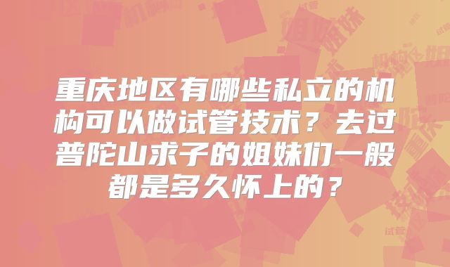 重庆地区有哪些私立的机构可以做试管技术?去过普陀山求子的姐妹们一般都是多久怀上的?