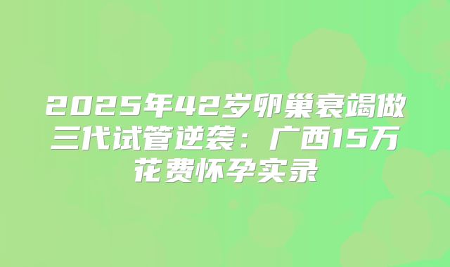 2025年42岁卵巢衰竭做三代试管逆袭:广西15万花费怀孕实录