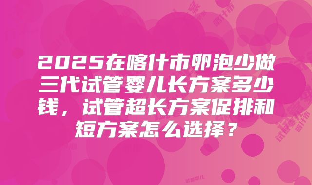2025在喀什市卵泡少做三代试管婴儿长方案多少钱，试管超长方案促排和短方案怎么选择？
