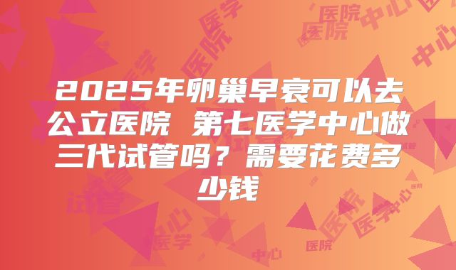 2025年卵巢早衰可以去公立医院 第七医学中心做三代试管吗？需要花费多少钱