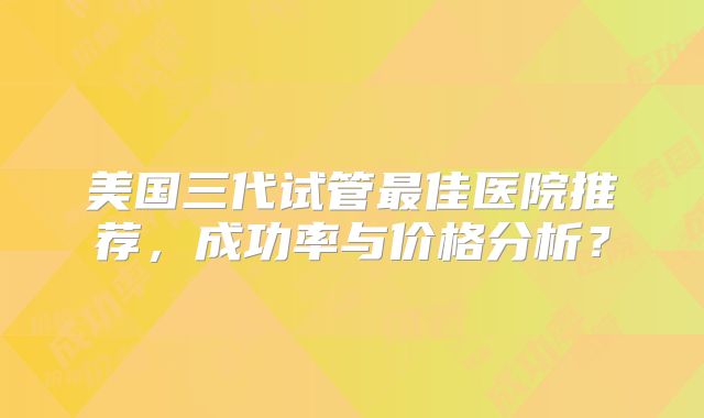 美国三代试管最佳医院推荐，成功率与价格分析？
