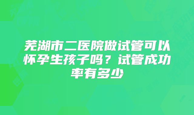 芜湖市二医院做试管可以怀孕生孩子吗？试管成功率有多少