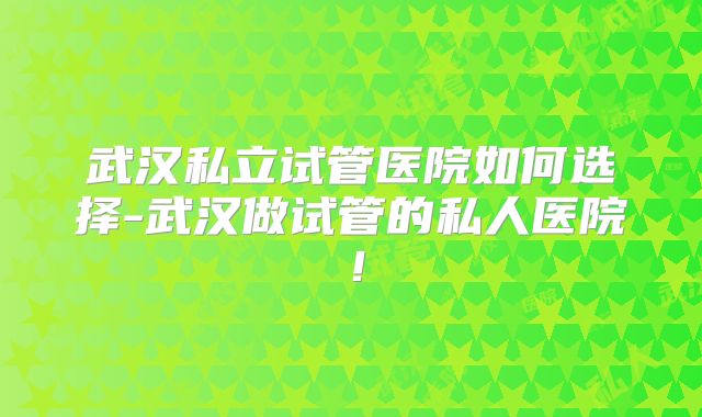 武汉私立试管医院如何选择-武汉做试管的私人医院！