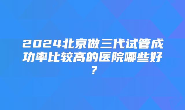 2024北京做三代试管成功率比较高的医院哪些好?