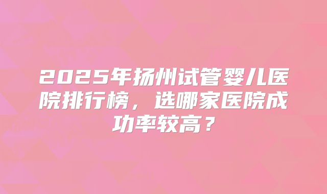2025年扬州试管婴儿医院排行榜，选哪家医院成功率较高？