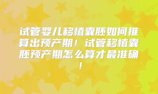 试管婴儿移植囊胚如何推算出预产期！试管移植囊胚预产期怎么算才最准确！
