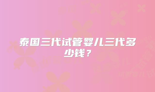 泰国三代试管婴儿三代多少钱?