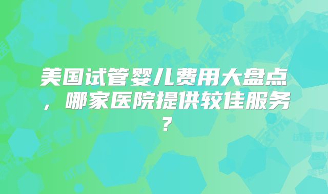 美国试管婴儿费用大盘点，哪家医院提供较佳服务？