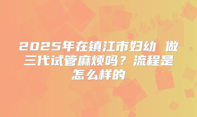 2025年在镇江市妇幼 做三代试管麻烦吗?流程是怎么样的