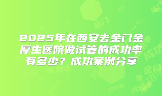 2025年在西安去金门金厚生医院做试管的成功率有多少？成功案例分享