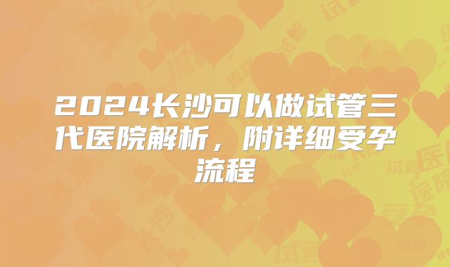 2024长沙可以做试管三代医院解析，附详细受孕流程