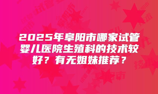 2025年阜阳市哪家试管婴儿医院生殖科的技术较好?有无姐妹推荐?