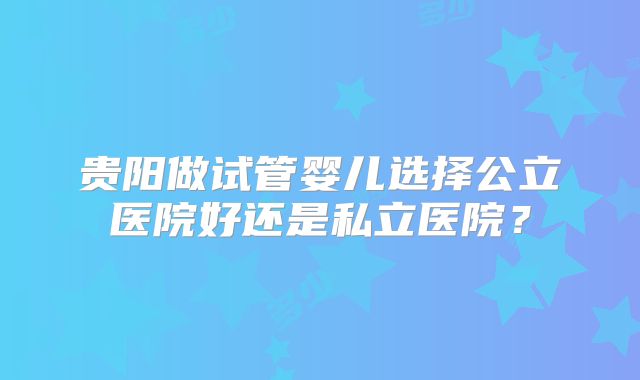 贵阳做试管婴儿选择公立医院好还是私立医院？