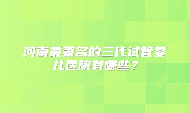 河南最著名的三代试管婴儿医院有哪些？