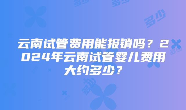 云南试管费用能报销吗？2024年云南试管婴儿费用大约多少？