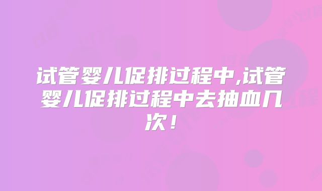 试管婴儿促排过程中,试管婴儿促排过程中去抽血几次！