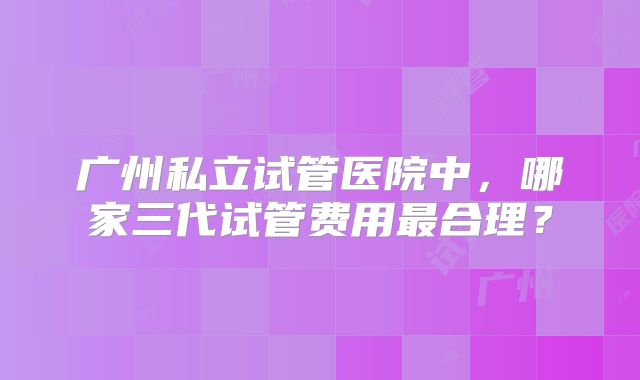 广州私立试管医院中，哪家三代试管费用最合理？