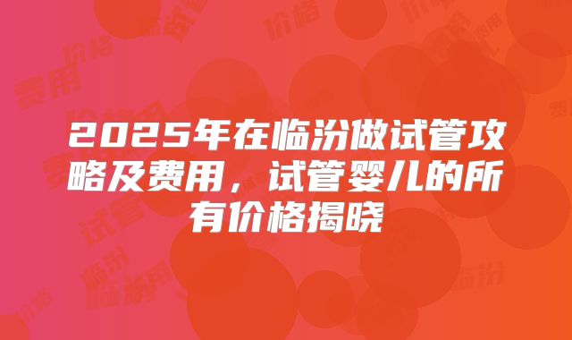 2025年在临汾做试管攻略及费用,试管婴儿的所有价格揭晓