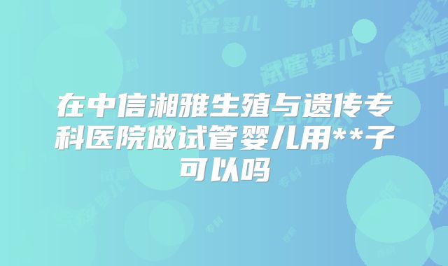 在中信湘雅生殖与遗传专科医院做试管婴儿用**子可以吗