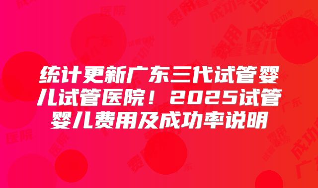 统计更新广东三代试管婴儿试管医院!2025试管婴儿费用及成功率说明