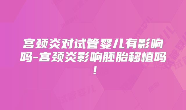 宫颈炎对试管婴儿有影响吗-宫颈炎影响胚胎移植吗！