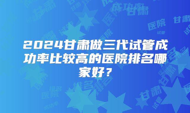 2024甘肃做三代试管成功率比较高的医院排名哪家好？