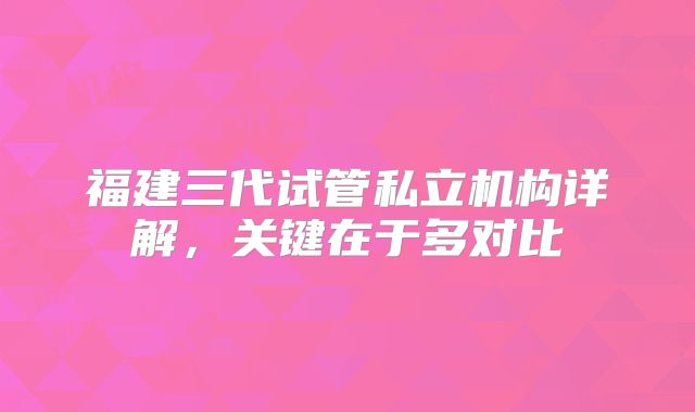 福建三代试管私立机构详解,关键在于多对比