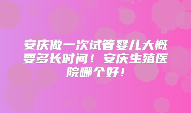 安庆做一次试管婴儿大概要多长时间!安庆生殖医院哪个好!