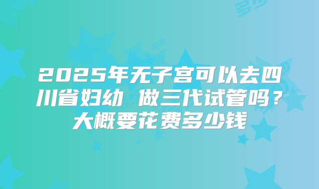 2025年无子宫可以去四川省妇幼 做三代试管吗？大概要花费多少钱