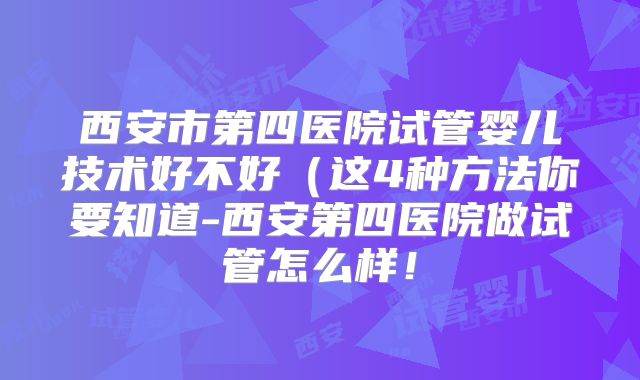 西安市第四医院试管婴儿技术好不好（这4种方法你要知道-西安第四医院做试管怎么样！