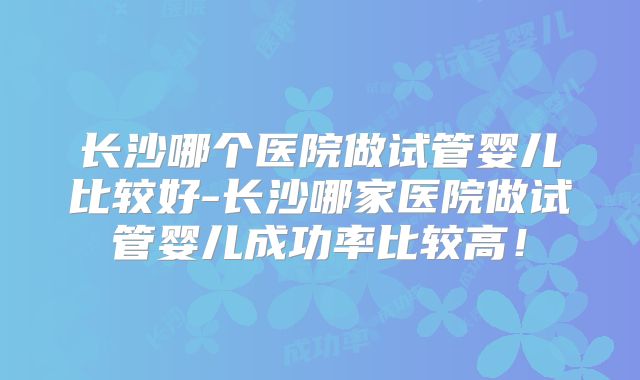 长沙哪个医院做试管婴儿比较好-长沙哪家医院做试管婴儿成功率比较高!