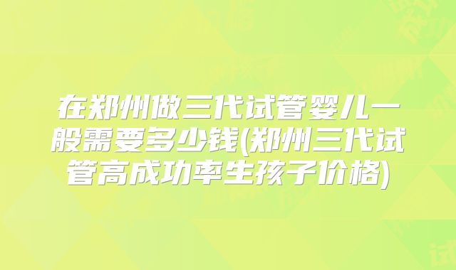 在郑州做三代试管婴儿一般需要多少钱(郑州三代试管高成功率生孩子价格)