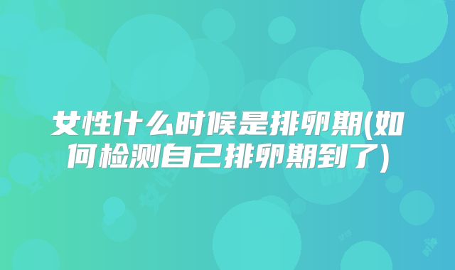 女性什么时候是排卵期(如何检测自己排卵期到了)