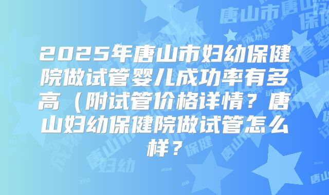 2025年唐山市妇幼保健院做试管婴儿成功率有多高(附试管价格详情?唐山妇幼保健院做试管怎么样?