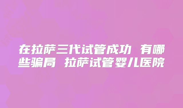 在拉萨三代试管成功 有哪些骗局 拉萨试管婴儿医院