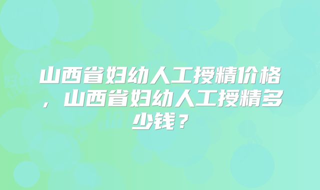 山西省妇幼人工授精价格，山西省妇幼人工授精多少钱？