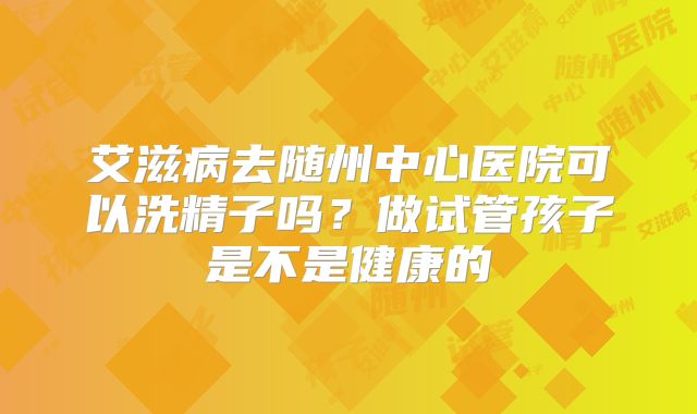 艾滋病去随州中心医院可以洗精子吗？做试管孩子是不是健康的