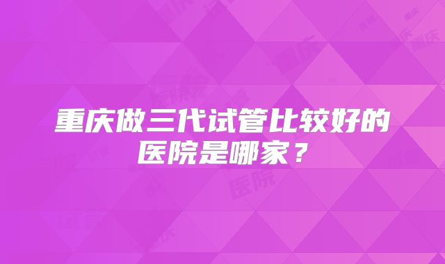 重庆做三代试管比较好的医院是哪家？