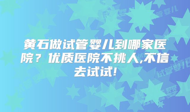 黄石做试管婴儿到哪家医院？优质医院不挑人,不信去试试!
