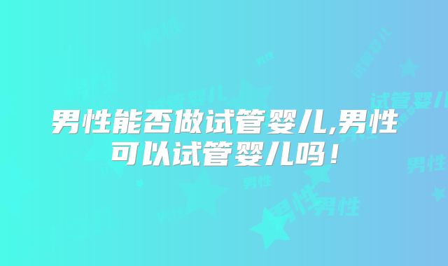男性能否做试管婴儿,男性可以试管婴儿吗！