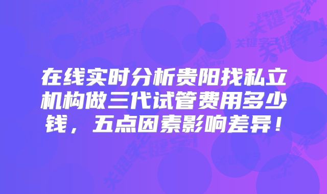 在线实时分析贵阳找私立机构做三代试管费用多少钱，五点因素影响差异！