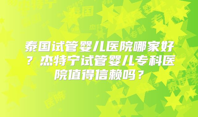 泰国试管婴儿医院哪家好？杰特宁试管婴儿专科医院值得信赖吗？